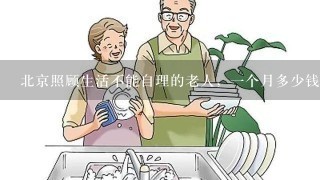北京照顾生活不能自理的老人，一个月多少钱？