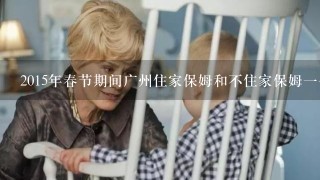 2015年春节期间广州住家保姆和不住家保姆一个月工资各是多少钱？